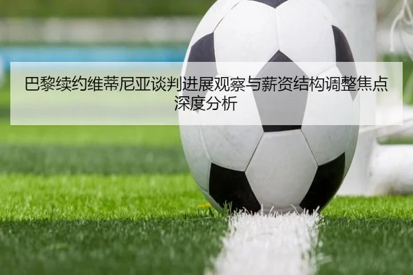 巴黎续约维蒂尼亚谈判进展观察与薪资结构调整焦点深度分析