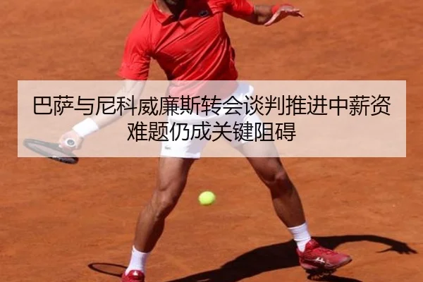 巴萨与尼科威廉斯转会谈判推进中薪资难题仍成关键阻碍