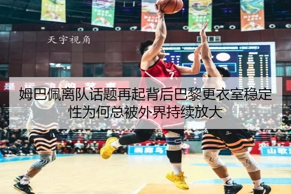 姆巴佩离队话题再起背后巴黎更衣室稳定性为何总被外界持续放大
