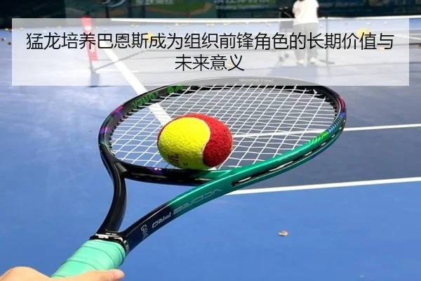 猛龙培养巴恩斯成为组织前锋角色的长期价值与未来意义