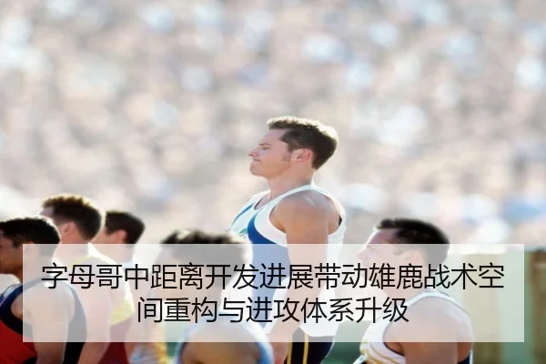 字母哥中距离开发进展带动雄鹿战术空间重构与进攻体系升级