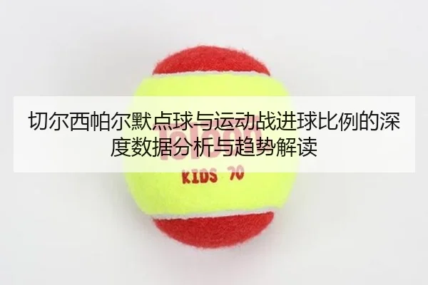 切尔西帕尔默点球与运动战进球比例的深度数据分析与趋势解读