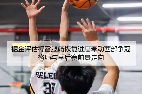 掘金评估穆雷腿筋恢复进度牵动西部争冠格局与季后赛前景走向