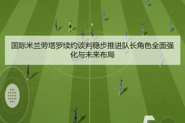 国际米兰劳塔罗续约谈判稳步推进队长角色全面强化与未来布局