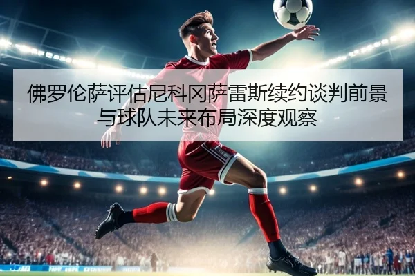 佛罗伦萨评估尼科冈萨雷斯续约谈判前景与球队未来布局深度观察