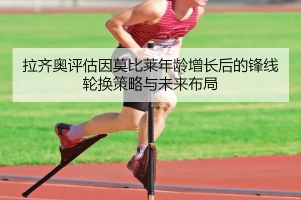 拉齐奥评估因莫比莱年龄增长后的锋线轮换策略与未来布局
