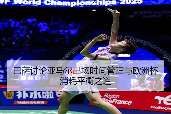 巴萨讨论亚马尔出场时间管理与欧洲杯消耗平衡之道