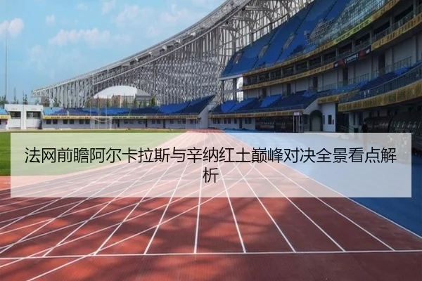 法网前瞻阿尔卡拉斯与辛纳红土巅峰对决全景看点解析