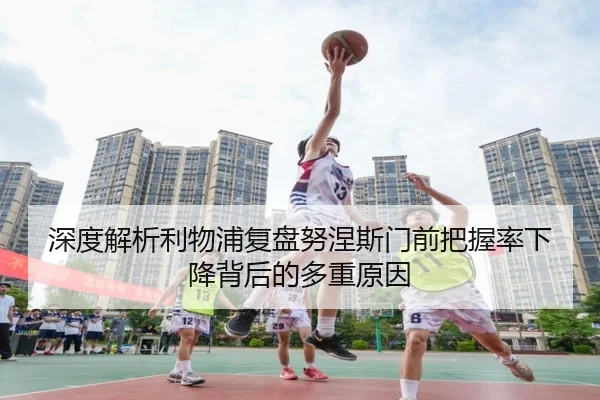 深度解析利物浦复盘努涅斯门前把握率下降背后的多重原因