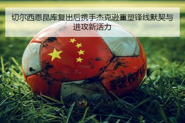切尔西恩昆库复出后携手杰克逊重塑锋线默契与进攻新活力